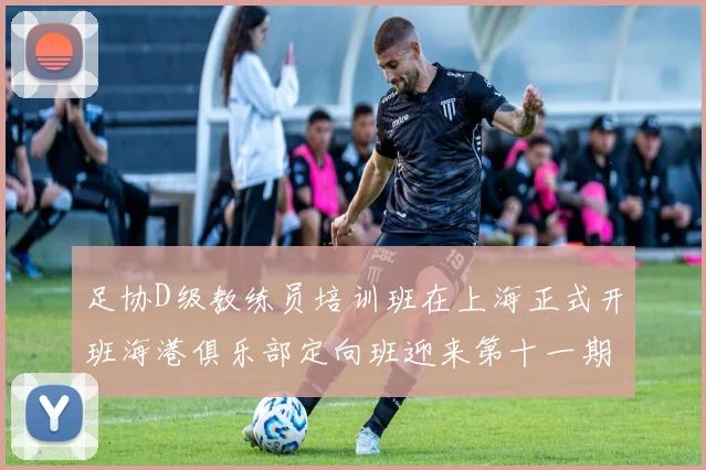 足协D级教练员培训班在上海正式开班海港俱乐部定向班迎来第十一期学员