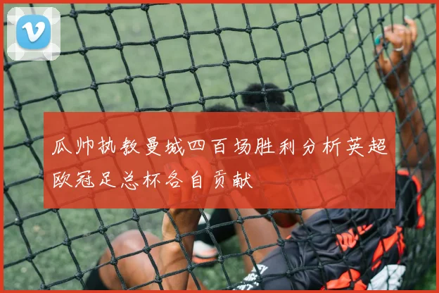 瓜帅执教曼城四百场胜利分析英超欧冠足总杯各自贡献