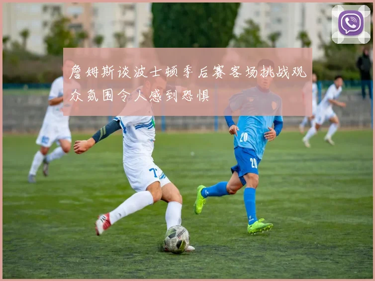 詹姆斯谈波士顿季后赛客场挑战观众氛围令人感到恐惧