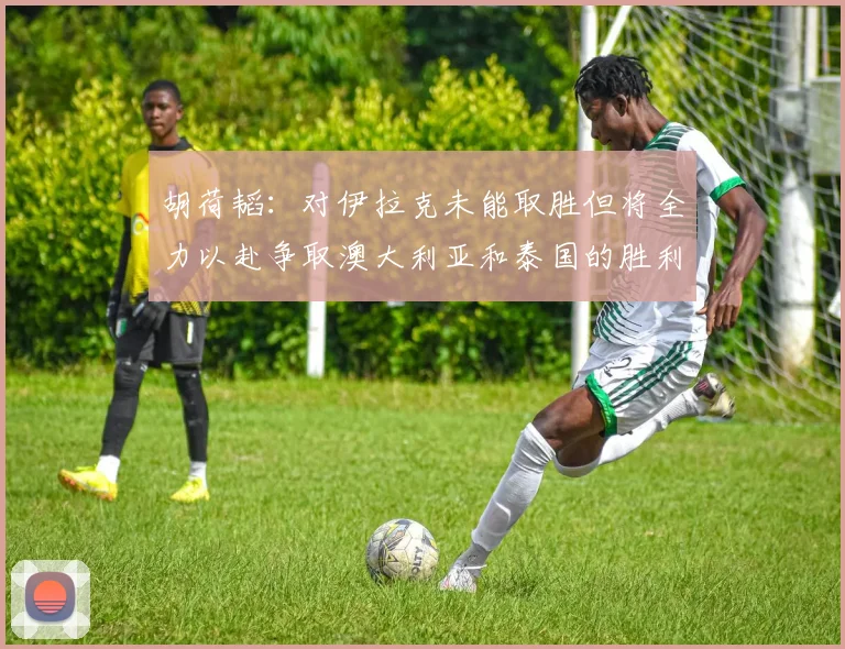 胡荷韬：对伊拉克未能取胜但将全力以赴争取澳大利亚和泰国的胜利