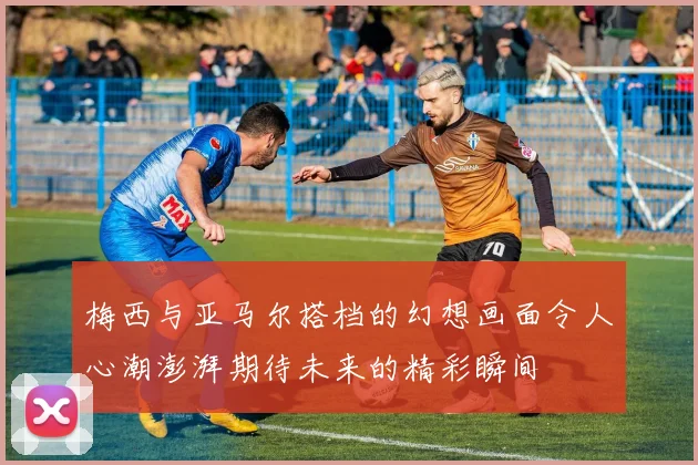 梅西与亚马尔搭档的幻想画面令人心潮澎湃期待未来的精彩瞬间