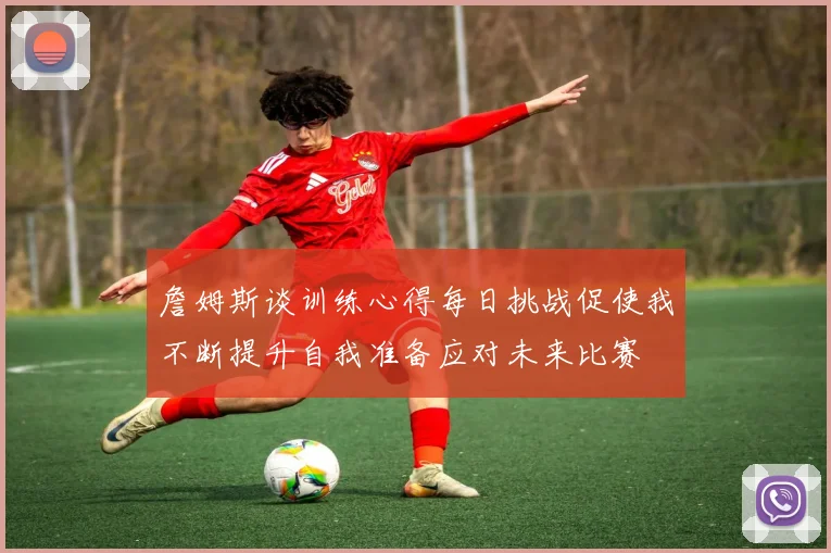 詹姆斯谈训练心得每日挑战促使我不断提升自我准备应对未来比赛