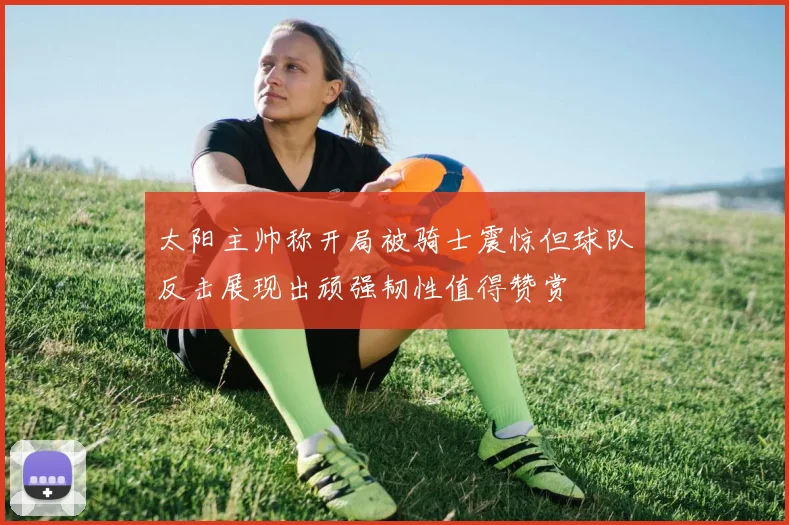 太阳主帅称开局被骑士震惊但球队反击展现出顽强韧性值得赞赏