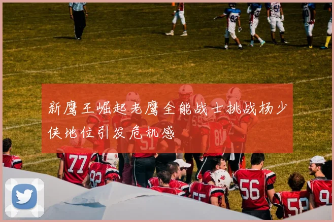 新鹰王崛起老鹰全能战士挑战杨少侠地位引发危机感