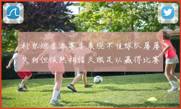 科尔坦言本赛季表现不佳球队屡屡失利但依然相信天赋足以赢得比赛