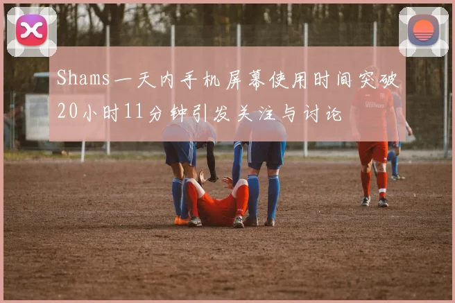 Shams一天内手机屏幕使用时间突破20小时11分钟引发关注与讨论