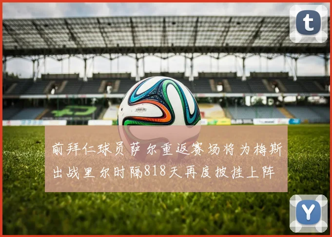 前拜仁球员萨尔重返赛场将为梅斯出战里尔时隔818天再度披挂上阵