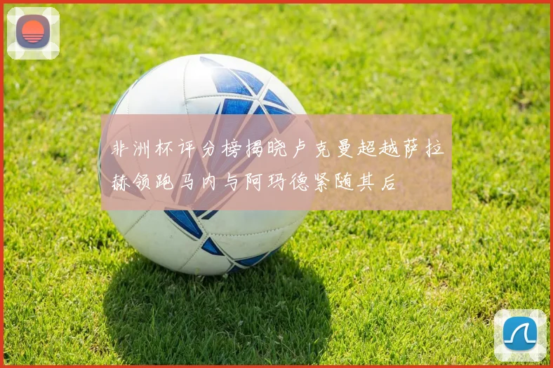 非洲杯评分榜揭晓卢克曼超越萨拉赫领跑马内与阿玛德紧随其后