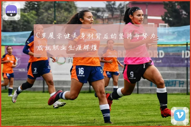 C罗展示健美身材背后的坚持与努力成就职业生涯辉煌