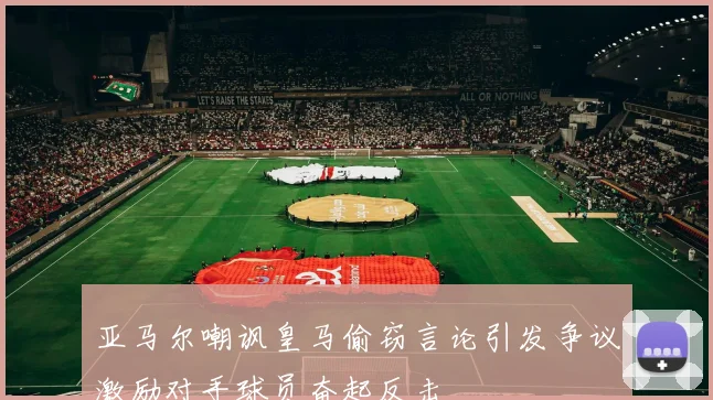 亚马尔嘲讽皇马偷窃言论引发争议激励对手球员奋起反击