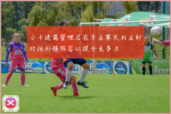 小卡透露管理层在季后赛失利后针对性补强阵容以提升竞争力