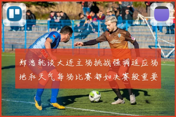 郑浩乾谈大连主场挑战强调适应场地和天气每场比赛都如决赛般重要
