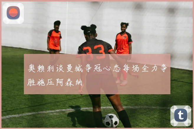 奥赖利谈曼城争冠心态每场全力争胜施压阿森纳