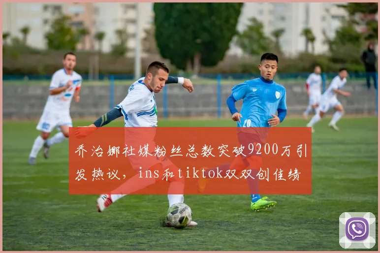 乔治娜社媒粉丝总数突破9200万引发热议，ins和tiktok双双创佳绩