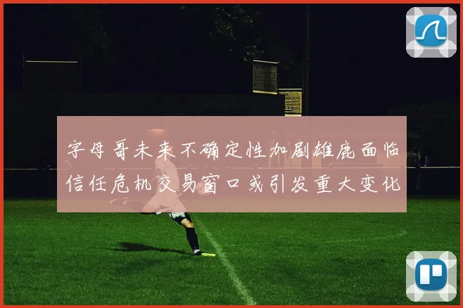 字母哥未来不确定性加剧雄鹿面临信任危机交易窗口或引发重大变化