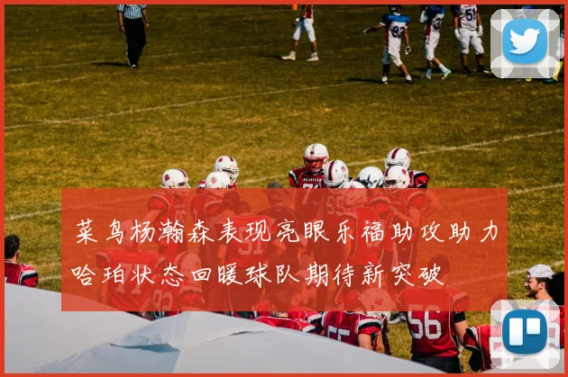 菜鸟杨瀚森表现亮眼乐福助攻助力哈珀状态回暖球队期待新突破