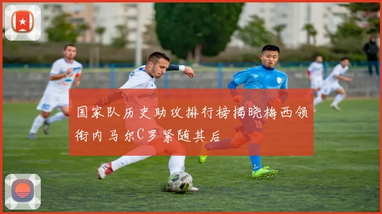 国家队历史助攻排行榜揭晓梅西领衔内马尔C罗紧随其后