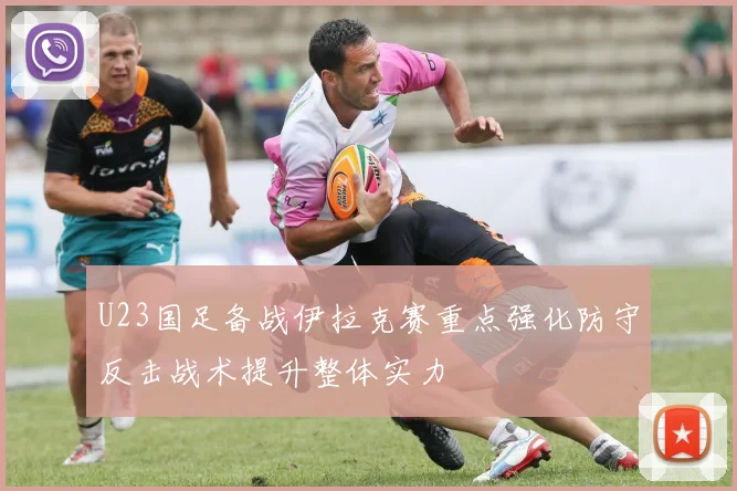 U23国足备战伊拉克赛重点强化防守反击战术提升整体实力