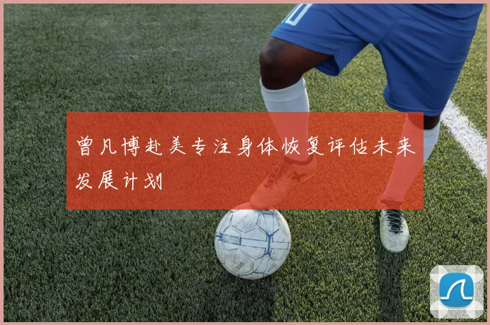 曾凡博赴美专注身体恢复评估未来发展计划