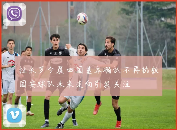 拉米罗今晨回国基本确认不再执教国安球队未来走向引发关注