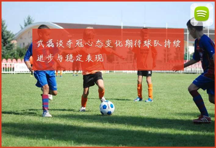 武磊谈夺冠心态变化期待球队持续进步与稳定表现