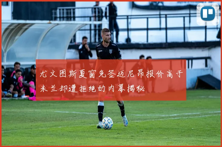 尤文图斯夏窗免签迈尼昂报价高于米兰却遭拒绝的内幕揭秘
