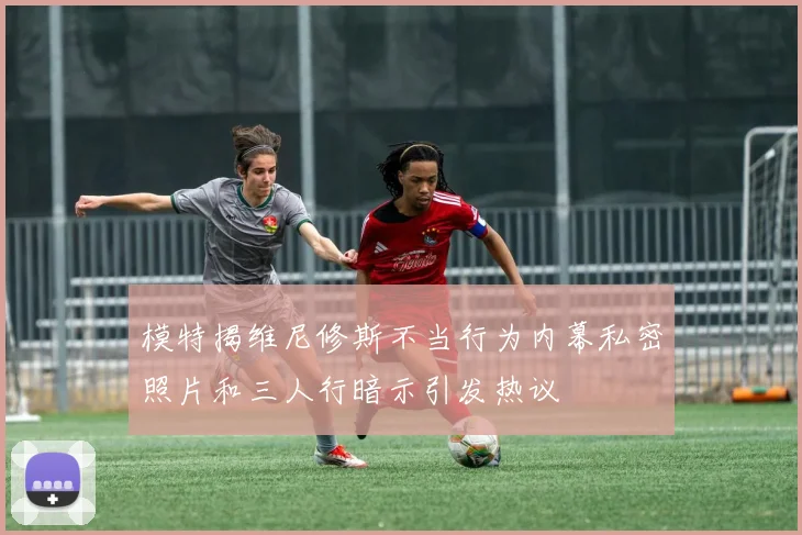 模特揭维尼修斯不当行为内幕私密照片和三人行暗示引发热议
