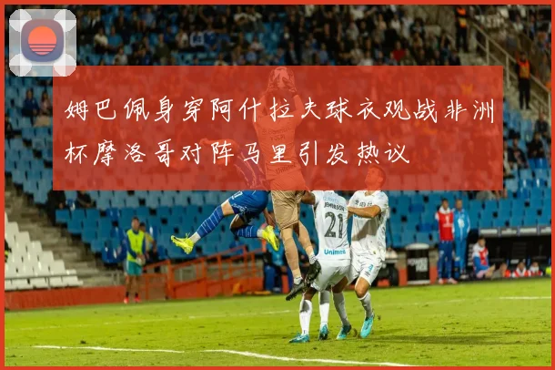 姆巴佩身穿阿什拉夫球衣观战非洲杯摩洛哥对阵马里引发热议