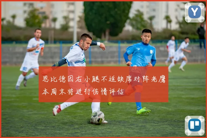恩比德因右小腿不适缺席对阵老鹰本周末将进行伤情评估