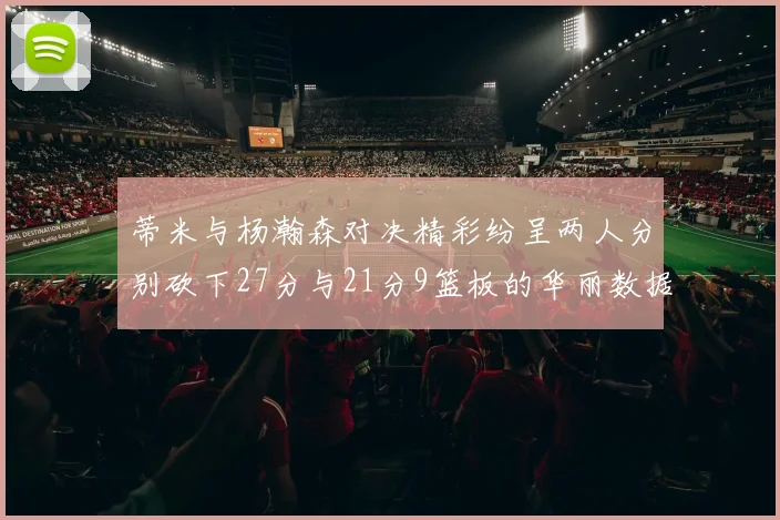 蒂米与杨瀚森对决精彩纷呈两人分别砍下27分与21分9篮板的华丽数据