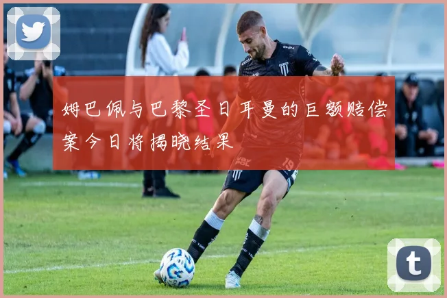 姆巴佩与巴黎圣日耳曼的巨额赔偿案今日将揭晓结果