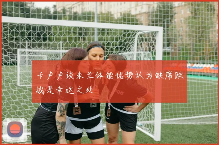 卡卢卢谈米兰体能优势认为缺席欧战是幸运之处