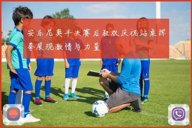 安东尼奥半决赛后狂欢庆祝站桌挥拳展现激情与力量