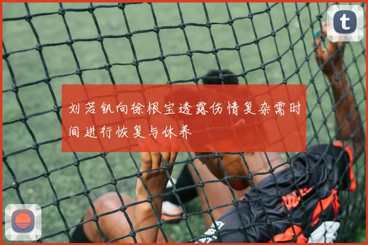 刘若钒向徐根宝透露伤情复杂需时间进行恢复与休养