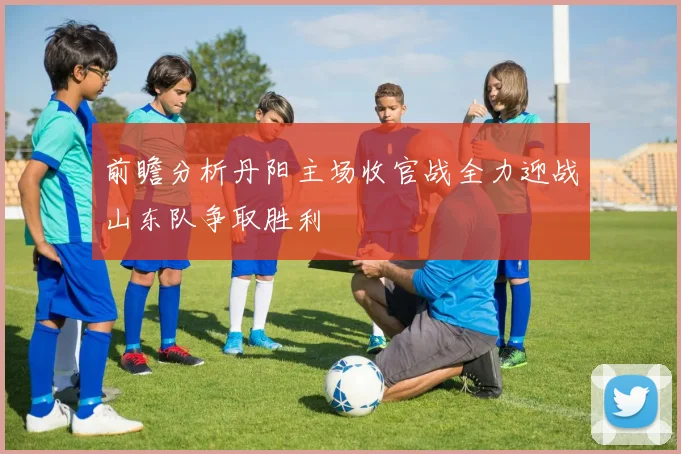 前瞻分析丹阳主场收官战全力迎战山东队争取胜利