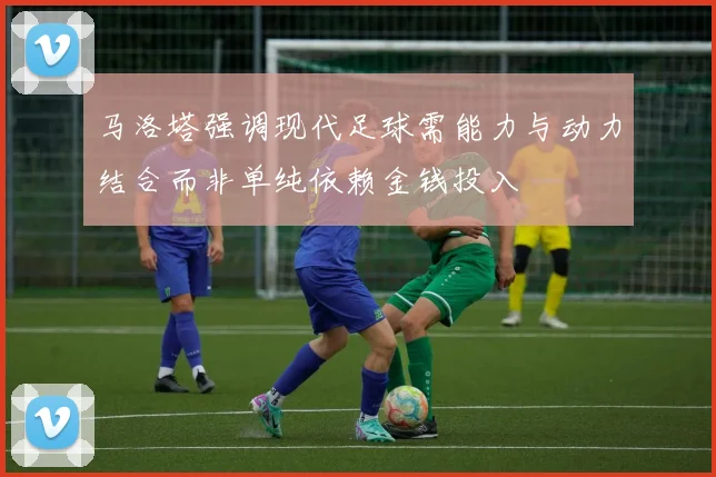 马洛塔强调现代足球需能力与动力结合而非单纯依赖金钱投入