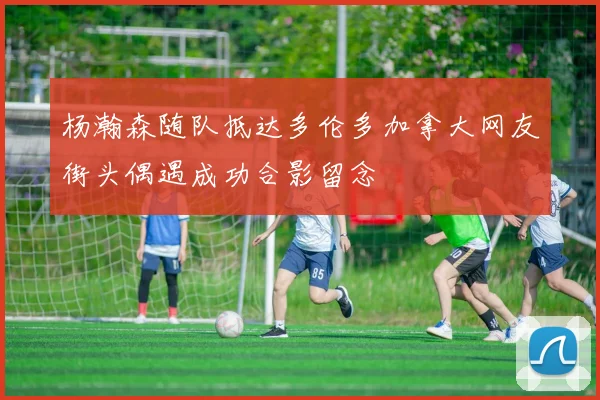 杨瀚森随队抵达多伦多加拿大网友街头偶遇成功合影留念