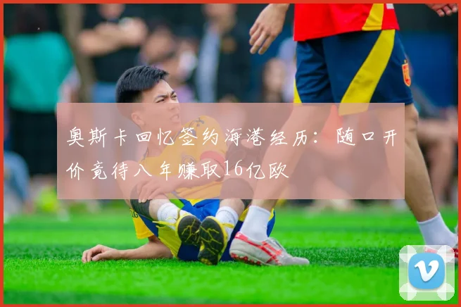 奥斯卡回忆签约海港经历：随口开价竟待八年赚取16亿欧