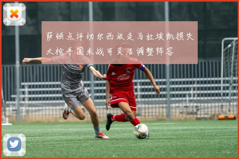 萨顿点评切尔西放走马杜埃凯损失大枪手国米战可灵活调整阵容