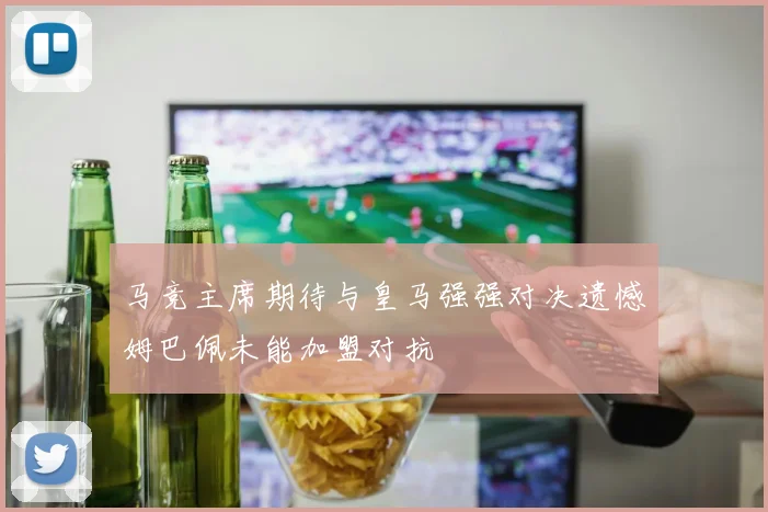 马竞主席期待与皇马强强对决遗憾姆巴佩未能加盟对抗