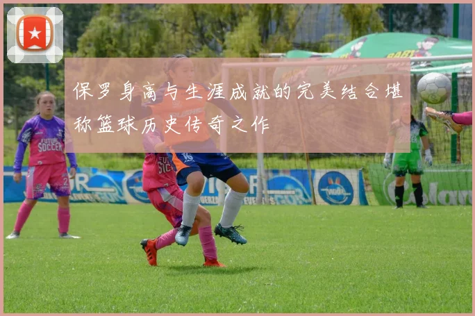 保罗身高与生涯成就的完美结合堪称篮球历史传奇之作
