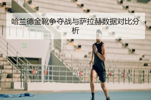 哈兰德金靴争夺战与萨拉赫数据对比分析 | xingkong